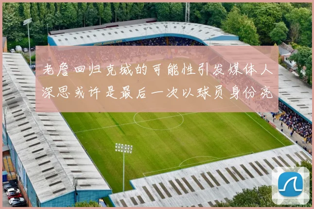 老詹回归克城的可能性引发媒体人深思或许是最后一次以球员身份亮相