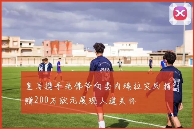 皇马携手老佛爷向委内瑞拉灾民捐赠200万欧元展现人道关怀