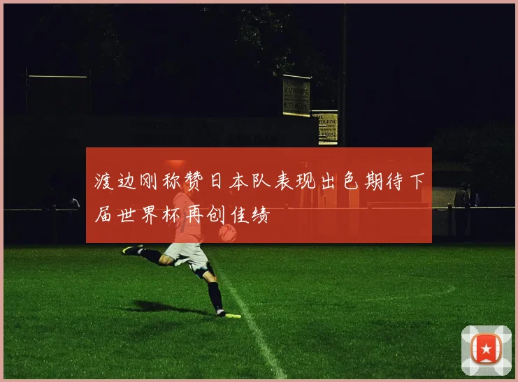 渡边刚称赞日本队表现出色期待下届世界杯再创佳绩