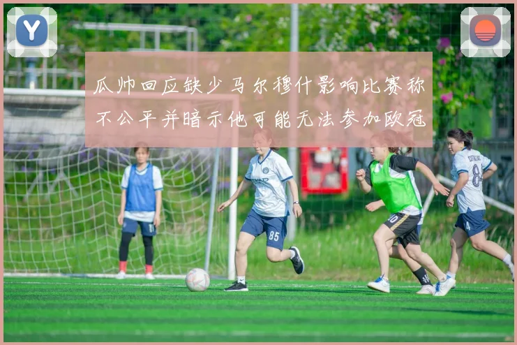 瓜帅回应缺少马尔穆什影响比赛称不公平并暗示他可能无法参加欧冠