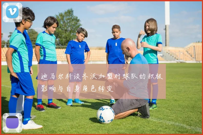 迪马尔科谈齐沃加盟对球队的积极影响与自身角色转变