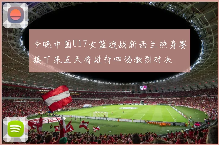 今晚中国U17女篮迎战新西兰热身赛接下来五天将进行四场激烈对决