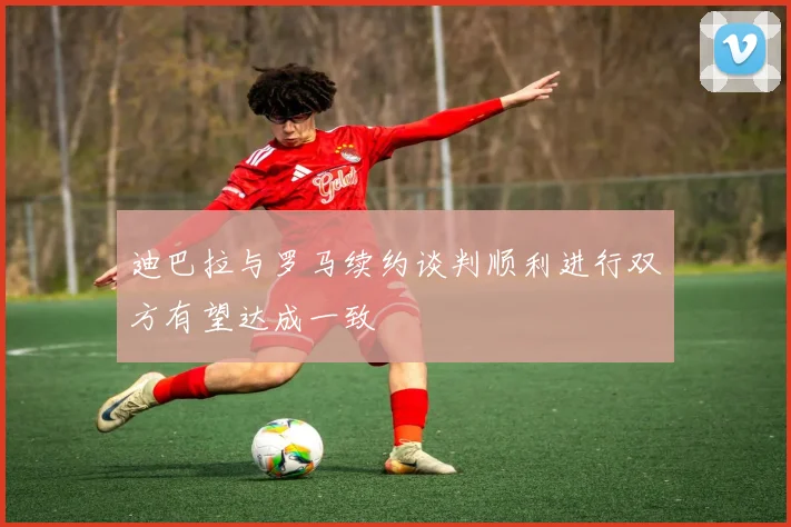 迪巴拉与罗马续约谈判顺利进行双方有望达成一致