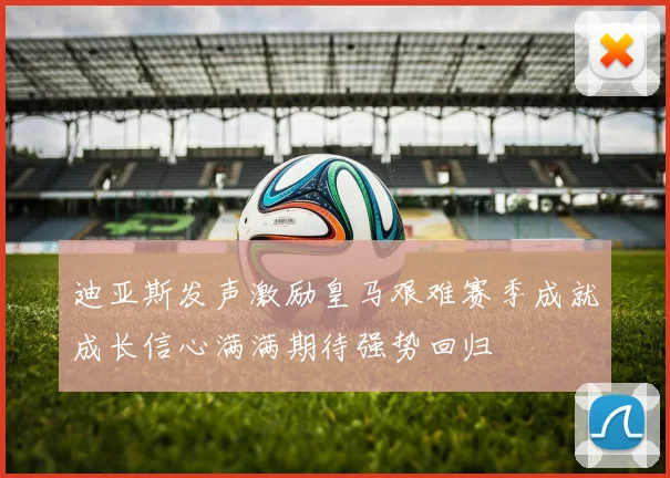 迪亚斯发声激励皇马艰难赛季成就成长信心满满期待强势回归
