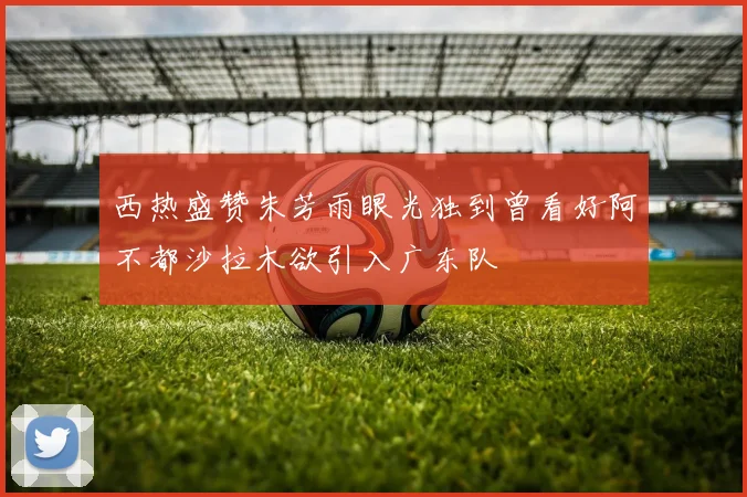 西热盛赞朱芳雨眼光独到曾看好阿不都沙拉木欲引入广东队