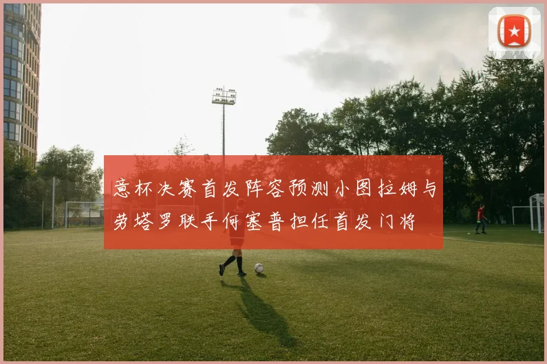 意杯决赛首发阵容预测小图拉姆与劳塔罗联手何塞普担任首发门将