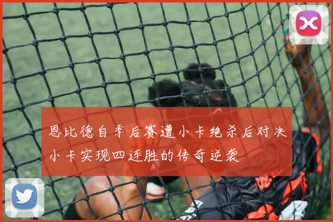 恩比德自季后赛遭小卡绝杀后对决小卡实现四连胜的传奇逆袭