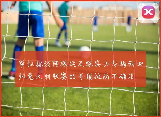 萨拉赫谈阿根廷足球实力与梅西回归意大利联赛的可能性尚不确定