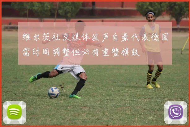 维尔茨社交媒体发声自豪代表德国需时间调整但必将重整旗鼓