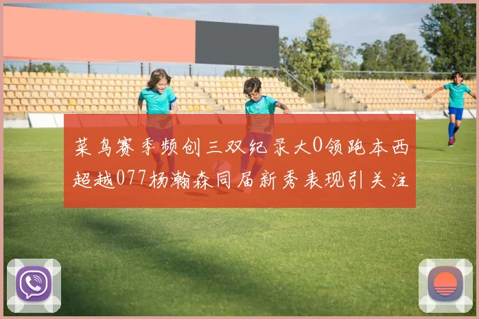 菜鸟赛季频创三双纪录大O领跑本西超越077杨瀚森同届新秀表现引关注