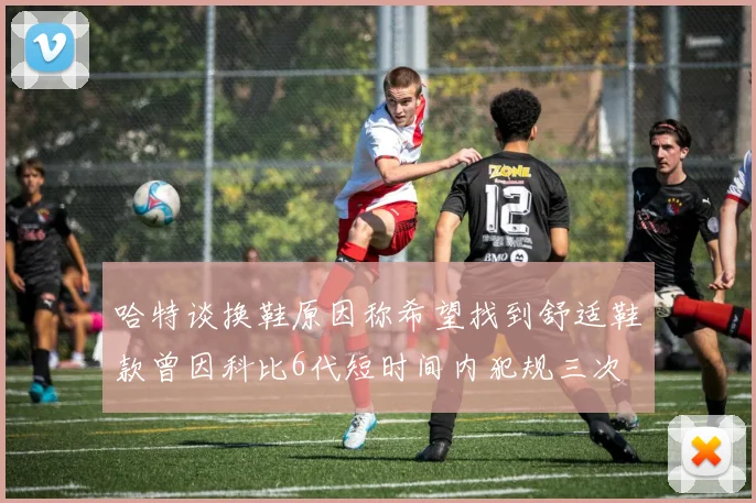 哈特谈换鞋原因称希望找到舒适鞋款曾因科比6代短时间内犯规三次