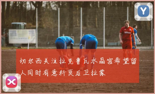 切尔西关注拉克鲁瓦水晶宫希望留人同时有意科莫后卫拉蒙