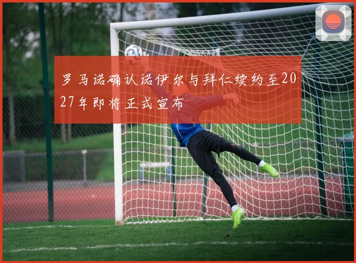 罗马诺确认诺伊尔与拜仁续约至2027年即将正式宣布