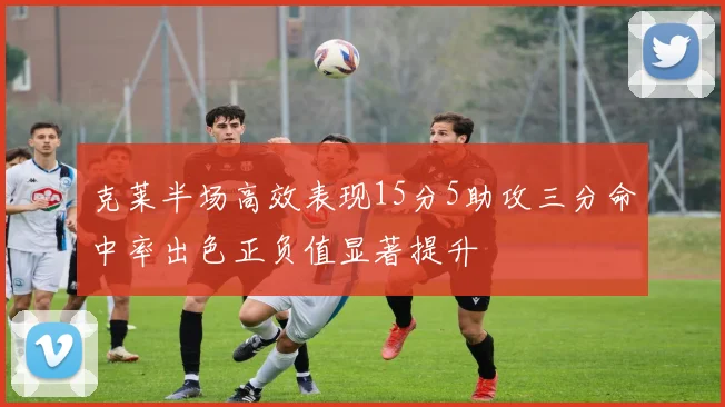克莱半场高效表现15分5助攻三分命中率出色正负值显著提升