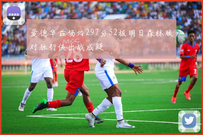 爱德华兹场均297分52板明日森林狼对独行侠出战成疑