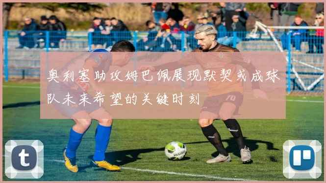 奥利塞助攻姆巴佩展现默契或成球队未来希望的关键时刻