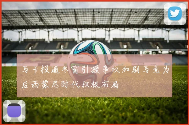 马卡报道冬窗引援争议加剧马竞为后西蒙尼时代积极布局