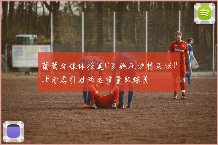 葡萄牙媒体报道C罗施压沙特足坛PIF考虑引进两名重量级球员