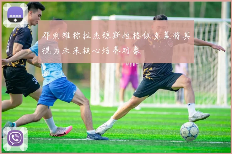 邓利维称拉杰琼斯性格似克莱将其视为未来核心培养对象