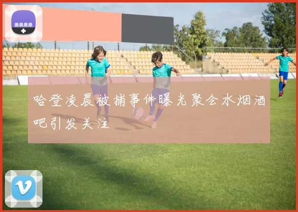 哈登凌晨被捕事件曝光聚会水烟酒吧引发关注