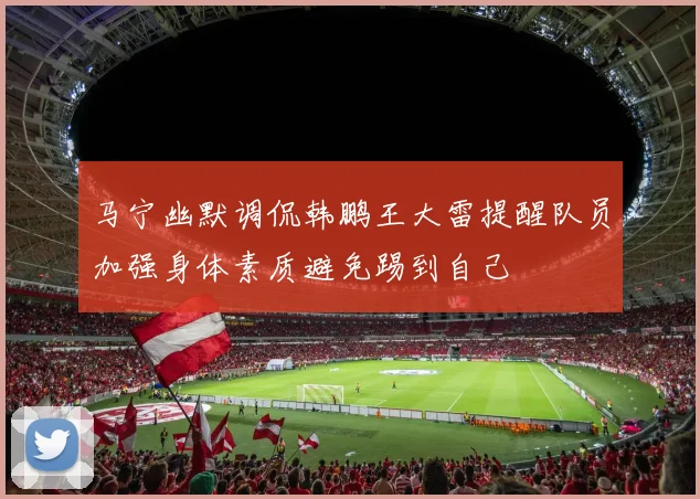 马宁幽默调侃韩鹏王大雷提醒队员加强身体素质避免踢到自己