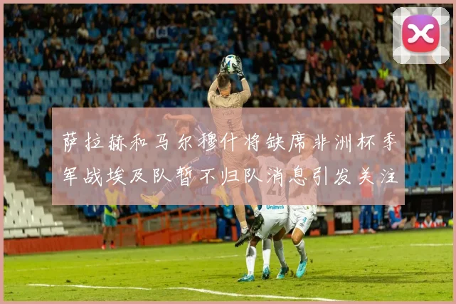 萨拉赫和马尔穆什将缺席非洲杯季军战埃及队暂不归队消息引发关注