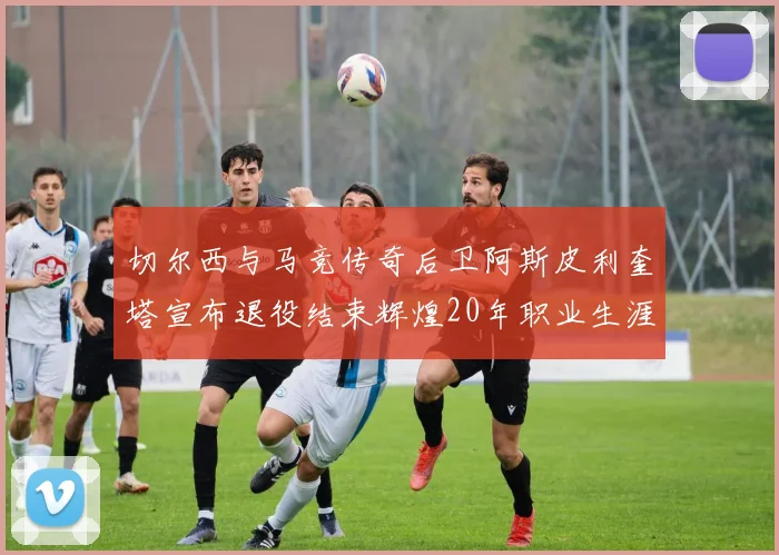 切尔西与马竞传奇后卫阿斯皮利奎塔宣布退役结束辉煌20年职业生涯