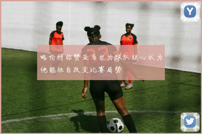 略伦特称赞亚马尔为球队核心认为他能独自改变比赛局势