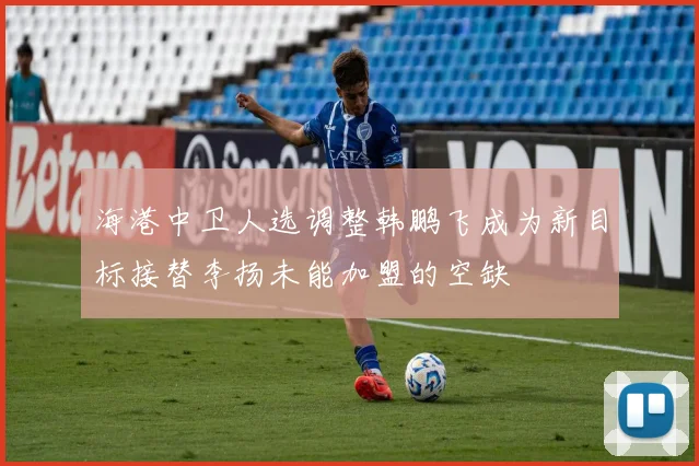 海港中卫人选调整韩鹏飞成为新目标接替李扬未能加盟的空缺