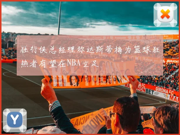 独行侠总经理称达斯蒂梅为篮球狂热者有望在NBA立足