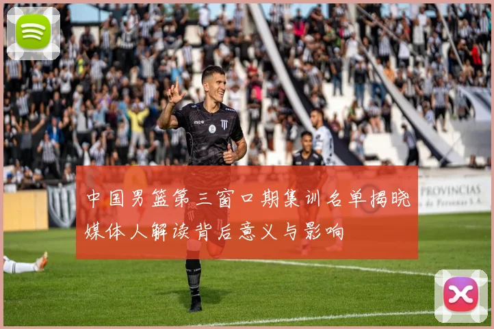 中国男篮第三窗口期集训名单揭晓媒体人解读背后意义与影响