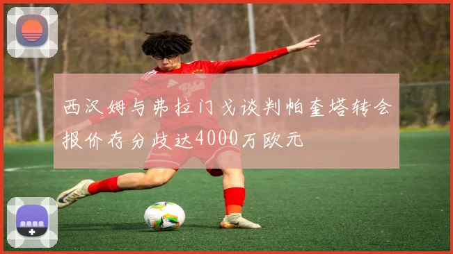 西汉姆与弗拉门戈谈判帕奎塔转会报价存分歧达4000万欧元