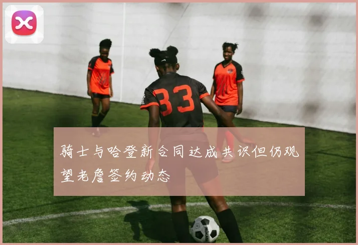 骑士与哈登新合同达成共识但仍观望老詹签约动态