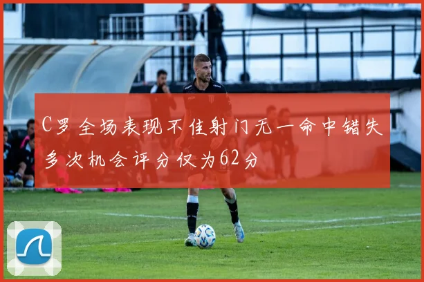 C罗全场表现不佳射门无一命中错失多次机会评分仅为62分