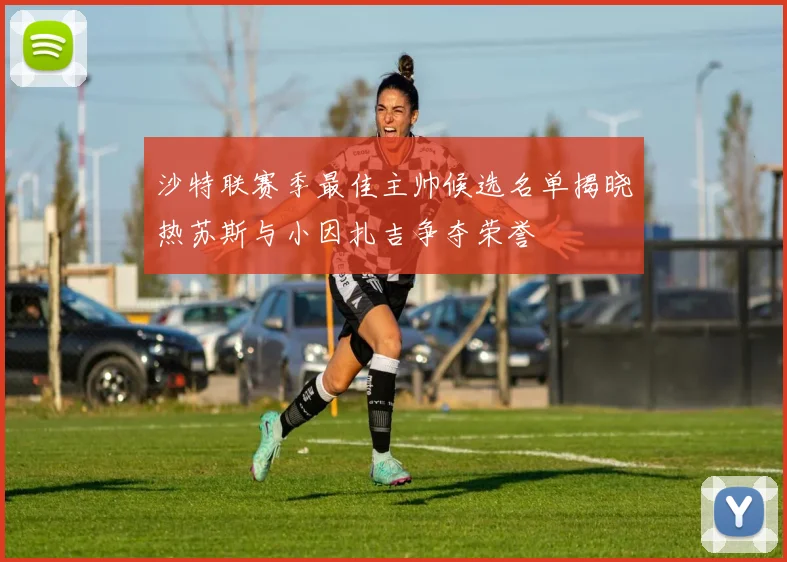 沙特联赛季最佳主帅候选名单揭晓热苏斯与小因扎吉争夺荣誉